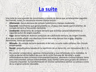 La suite
Una suite es una sucesión de movimientos o piezas de danza que se interpretan seguidas
(en francés, suite). Su secuencia mínima clásica incluía:
• Allemande: danza alemana de compás cuaternario y tempo moderado.
• Courante: movimiento que generalmente es un poco más rápido que el anterior, de
compás ternario y frecuentes hemiolias.
• Zarabanda: danza lenta de compás ternario que acentúa característicamente su
segundo pulso, de origen español.
• Giga: danza rápida en diversos compases de subdivisión ternaria, de origen irlandés.
A las que se podía añadir una obertura inicial más otras danzas tras la giga, elegidas
libremente, como por ejemplo:
• Minueto: de compás ternario parecido al del vals. La suite suele contener dos minués
emparejados.
• Rondó: pequeña pieza basada en la repetición de un tema (A), con intrusiones (B, C, D,
etc.).
• De carácter aristocrático, vigoroso rítmicamente y muy sofisticado en lo melódico, la
suite se derivó de los ballets de cour de la corte francesa de Versalles y acabó
infiltrándose en toda la música instrumental francesa, alemana e incluso italiana, tanto
para instrumentos solistas (clavicémbalo, laúd, tiorba) como para grupos de cámara o
conjunto orquestal. Su transformación en música camerística estilizó sus pìezas a costa
de su original carácter danzable.
 