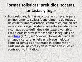 Formas solísticas: preludios, tocatas,
fantasías y fugas
• Los preludios, fantasías o tocatas son piezas para
un instrumento solista (generalmente de teclado)
de carácter improvisatorio; como tales, suelen ser
rapsódicas, cargadas de ornamentación, de forma
y compás poco definidos y de textura variable.
Esas piezas improvisatorias solían ir seguidas de
una fuga (a 2, 3, 4 ó 5 voces): forma derivada del
antiguo ricercare, en ella una breve melodía
llamada sujeto es presentada inicialmente en
cada una de las voces y desarrollada después en
contrapunto imitativo.
 