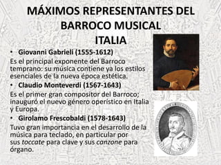 MÁXIMOS REPRESENTANTES DEL
BARROCO MUSICAL
ITALIA
• Giovanni Gabrieli (1555-1612)
Es el principal exponente del Barroco
temprano: su música contiene ya los estilos
esenciales de la nueva época estética.
• Claudio Monteverdi (1567-1643)
Es el primer gran compositor del Barroco;
inauguró el nuevo género operístico en Italia
y Europa.
• Girolamo Frescobaldi (1578-1643)
Tuvo gran importancia en el desarrollo de la
música para teclado, en particular por
sus toccate para clave y sus canzone para
órgano.
 