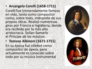 • Arcangelo Corelli (1658-1711)
Corelli fue tremendamente famoso
en vida, tanto como compositor
como, sobre todo, intérprete de sus
propias obras. Realizó numerosas
giras por Francia e Inglaterra, donde
era recibido por la más alta
aristocracia. Solían llamarlo
el Príncipe de los músicos.
• Tomaso Albinoni (1671-1751)
En su época fue célebre como
compositor de ópera, pero
actualmente es conocido sobre
todo por su música instrumental
 