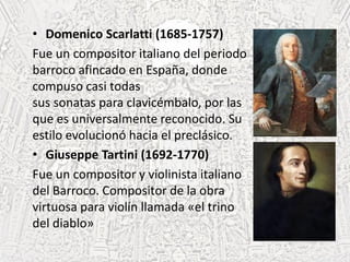 • Domenico Scarlatti (1685-1757)
Fue un compositor italiano del periodo
barroco afincado en España, donde
compuso casi todas
sus sonatas para clavicémbalo, por las
que es universalmente reconocido. Su
estilo evolucionó hacia el preclásico.
• Giuseppe Tartini (1692-1770)
Fue un compositor y violinista italiano
del Barroco. Compositor de la obra
virtuosa para violín llamada «el trino
del diablo»
 