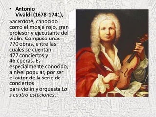 • Antonio
Vivaldi (1678-1741),
Sacerdote, conocido
como el monje rojo, gran
profesor y ejecutante del
violín. Compuso unas
770 obras, entre las
cuales se cuentan
477 conciertos y
46 óperas. Es
especialmente conocido,
a nivel popular, por ser
el autor de la serie de
conciertos
para violín y orquesta La
s cuatro estaciones.
 