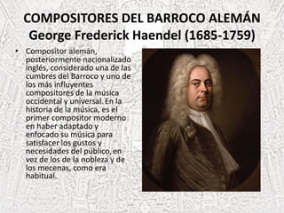 COMPOSITORES DEL BARROCO ALEMÁN
George Frederick Haendel (1685-1759)
• Compositor alemán,
posteriormente nacionalizado
inglés, considerado una de las
cumbres del Barroco y uno de
los más influyentes
compositores de la música
occidental y universal.En la
historia de la música, es el
primer compositor moderno
en haber adaptado y
enfocado su música para
satisfacer los gustos y
necesidades del público,en
vez de los de la nobleza y de
los mecenas, como era
habitual.
 