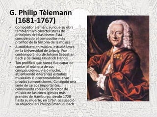 G. Philip Tèlemann
(1681-1767)
• Compositor alemán, aunque su obra
también tuvo características de
principios del clasicismo. Está
considerado el compositor más
prolífico de la historia de la música.
• Autodidacta en música, estudió leyes
en la Universidad de Leipzig. Fue
contemporáneo de Johann Sebastian
Bach y de Georg Friedrich Händel.
• Tan prolífico que nunca fue capaz de
contar el número de sus
composiciones, viajó mucho,
absorbiendo diferentes estudios
musicales e incorporándolos a sus
propias composiciones. Consiguió una
serie de cargos importantes,
culminando con el de director de
música de las cinco iglesias más
grandes de Hamburgo, desde 1720
hasta su muerte, en 1767. Le sucedió
su ahijado Carl Philipp Emanuel Bach.
 