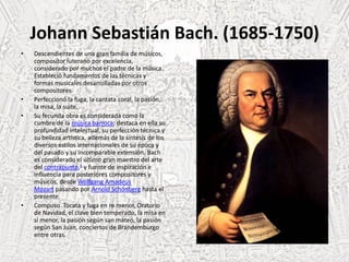 Johann Sebastián Bach. (1685-1750)
• Descendientes de una gran familia de músicos,
compositor luterano por excelencia,
considerado por muchos el padre de la música.
Estableció fundamentos de las técnicas y
formas musicales desarrolladas por otros
compositores.
• Perfeccionó la fuga, la cantata coral, la pasión,
la misa, la suite.
• Su fecunda obra es considerada como la
cumbre de la música barroca; destaca en ella su
profundidad intelectual, su perfección técnica y
su belleza artística, además de la síntesis de los
diversos estilos internacionales de su época y
del pasado y su incomparable extensión. Bach
es considerado el último gran maestro del arte
del contrapunto,1 y fuente de inspiración e
influencia para posteriores compositores y
músicos, desde Wolfgang Amadeus
Mozart pasando por Arnold Schönberg hasta el
presente.
• Compuso Tocata y fuga en re menor, Oratorio
de Navidad, el clave bien temperado, la misa en
si menor, la pasión según san mateo, la pasión
según San Juan, conciertos de Brandemburgo
entre otras.
 