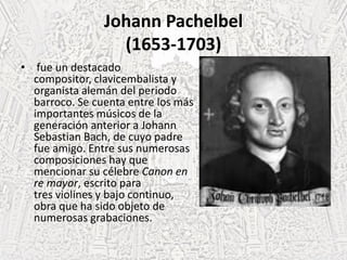 Johann Pachelbel
(1653-1703)
• fue un destacado
compositor, clavicembalista y
organista alemán del periodo
barroco. Se cuenta entre los más
importantes músicos de la
generación anterior a Johann
Sebastian Bach, de cuyo padre
fue amigo. Entre sus numerosas
composiciones hay que
mencionar su célebre Canon en
re mayor, escrito para
tres violines y bajo continuo,
obra que ha sido objeto de
numerosas grabaciones.
 