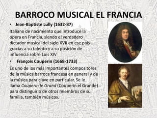 BARROCO MUSICAL EL FRANCIA
• Jean-Baptiste Lully (1632-87)
Italiano de nacimiento que introduce la
ópera en Francia, siendo el verdadero
dictador musical del siglo XVII en ese país
gracias a su talento y a su posición de
influencia sobre Luis XIV
• François Couperin (1668-1733)
Es uno de los más importantes compositores
de la música barroca francesa en general y de
la música para clave en particular. Se le
llama Couperin le Grand (Couperin el Grande)
para distinguirlo de otros miembros de su
familia, también músicos.
 