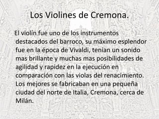 Los Violines de Cremona.
El violín fue uno de los instrumentos
destacados del barroco, su máximo esplendor
fue en la época de Vivaldi, tenían un sonido
mas brillante y muchas mas posibilidades de
agilidad y rapidez en la ejecución en
comparación con las violas del renacimiento.
Los mejores se fabricaban en una pequeña
ciudad del norte de Italia, Cremona, cerca de
Milán.
 
