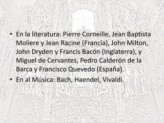 • En la literatura: Pierre Corneille, Jean Baptista
Moliere y Jean Racine (Francia), John Milton,
John Dryden y Francis Bacón (Inglaterra), y
Miguel de Cervantes, Pedro Calderón de la
Barca y Francisco Quevedo (España).
• En al Música: Bach, Haendel, Vivaldi.
 
