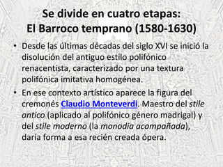 Se divide en cuatro etapas:
El Barroco temprano (1580-1630)
• Desde las últimas décadas del siglo XVI se inició la
disolución del antiguo estilo polifónico
renacentista, caracterizado por una textura
polifónica imitativa homogénea.
• En ese contexto artístico aparece la figura del
cremonés Claudio Monteverdi. Maestro del stile
antico (aplicado al polifónico género madrigal) y
del stile moderno (la monodia acompañada),
daría forma a esa recién creada ópera.
 