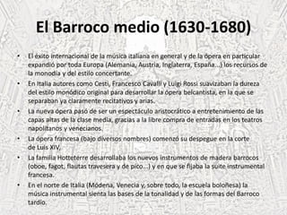 El Barroco medio (1630-1680)
• El éxito internacional de la música italiana en general y de la ópera en particular
expandió por toda Europa (Alemania, Austria, Inglaterra, España...) los recursos de
la monodía y del estilo concertante.
• En Italia autores como Cesti, Francesco Cavalli y Luigi Rossi suavizaban la dureza
del estilo monódico original para desarrollar la ópera belcantista, en la que se
separaban ya claramente recitativos y arias.
• La nueva ópera pasó de ser un espectáculo aristocrático a entretenimiento de las
capas altas de la clase media, gracias a la libre compra de entradas en los teatros
napolitanos y venecianos.
• La ópera francesa (bajo diversos nombres) comenzó su despegue en la corte
de Luis XIV,
• La familia Hotteterre desarrollaba los nuevos instrumentos de madera barrocos
(oboe, fagot, flautas travesera y de pico...) y en que se fijaba la suite instrumental
francesa.
• En el norte de Italia (Módena, Venecia y, sobre todo, la escuela boloñesa) la
música instrumental sienta las bases de la tonalidad y de las formas del Barroco
tardío.
 