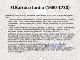 El Barroco tardío (1680-1730)
Italia el país que marcó las tendencias innovadoras, entre cuyos rasgos más notables
están:
• La plena adopción de las fórmulas tonales, a partir de la escuela boloñesa (Torelli)
y más tarde Corelli: cadencias frecuentes y muy claras como marco formal,
progresiones con movimiento de quintas, cadenas de retardos, acordes paralelos
de sexta...
• La extensión del estilo de concierto, aplicado a la ópera y a la música instrumental:
uso de ritornelos, contrastes entre tutti y solo, bajos de gran empuje rítmico,
pasajes en unísono, homofonía gobernada por el bajo continuo...
• En Francia desplazó incluso a la fortísima tradición musical local originada en Lully,
no sin grandes resistencias (hasta la tardía querella de los bufones), y en Inglaterra
fueron directamente sus discípulos, como Francesco Geminiani, los autores más
influyentes. Autores alemanes de primer nivel como Bach, Telemann y Händel
estudiaron e imitaron el estilo italiano.
• Los compositores barrocos cuya música está actualmente más difundida
pertenecen a la generación nacida en torno a 1685: Antonio Vivaldi en
Italia, Georg Friedrich Händel en Inglaterra, Johann Sebastian Bach y Georg Philipp
Telemann en Alemania, Jean Philippe Rameau en Francia y Domenico Scarlatti,
español de adopción.
 