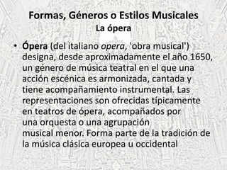 Formas, Géneros o Estilos Musicales
La ópera
• Ópera (del italiano opera, 'obra musical')
designa, desde aproximadamente el año 1650,
un género de música teatral en el que una
acción escénica es armonizada, cantada y
tiene acompañamiento instrumental. Las
representaciones son ofrecidas típicamente
en teatros de ópera, acompañados por
una orquesta o una agrupación
musical menor. Forma parte de la tradición de
la música clásica europea u occidental
 