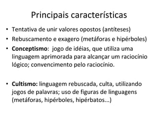 Principais características Tentativa de unir valores opostos (antíteses) Rebuscamento e exagero (metáforas e hipérboles) Conceptismo :  jogo de idéias, que utiliza uma linguagem aprimorada para alcançar um raciocínio lógico; convencimento pelo raciocínio.  Cultismo:  linguagem rebuscada, culta, utilizando jogos de palavras; uso de figuras de linguagens (metáforas, hipérboles, hipérbatos...)  