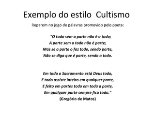 Exemplo do estilo  Cultismo  Reparem no jogo de palavras promovido pelo poeta: "O todo sem a parte não é o todo; A parte sem o todo não é parte; Mas se a parte o faz todo, sendo parte, Não se diga que é parte, sendo o todo. Em todo o Sacramento está Deus todo, E todo assiste inteiro em qualquer parte, E feito em partes todo em toda a parte, Em qualquer parte sempre fica todo." (Gregório de Matos) 