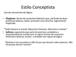 Estilo Conceptista Uso de mecanismo de lógica: Silogismo : forma de raciocínio dedutivo que, partindo de duas premissas básicas, delas concluem uma terceira, logicamente implicada. “ Todo homem é mortal. Maurício é homem. Maurício é mortal.” Sofisma:  argumento que parte de premissa verdadeira e inquestionável de acordo com as regras formais do raciocínio. Dissimula ( disfarça, oculta)  a verdade com regras de lógica: “ Racismo é só uma palavra. Não há por que discutir sobre palavras. Não há porque discutir racismo” 