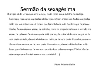 Sermão da sexagésima  O pregar há de ser como quem semeia, e não como quem ladrilha ou azuleja. Ordenado, mas como as estrelas:  stellae manentes in ordine suo . Todas as estrelas estão por sua ordem; mas é ordem que faz influência, não é ordem que faça lavor. Não fez Deus o céu em xadrez de estrelas, como os pregadores fazem o sermão em xadrez de palavras. Se de uma parte está branco, da outra há de estar negro; se de uma parte está dia, da outra há de estar noite; se de uma parte dizem luz, de outra hão de dizer sombra; se de uma parte dizem desceu, da outra hão de dizer subiu. Basta que não havemos de ver num sermão duas palavras em paz? Todas hão de estar sempre em fronteira com o seu contrário? (...)    Padre Antonio Vieira 