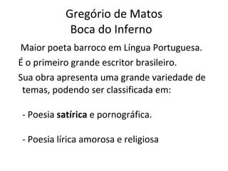 Gregório de Matos Boca do Inferno  Maior poeta barroco em Língua Portuguesa.  É o primeiro grande escritor brasileiro. Sua obra apresenta uma grande variedade de temas, podendo ser classificada em: - Poesia  satírica  e pornográfica. - Poesia lírica amorosa e religiosa 
