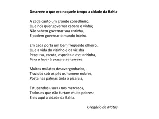 Descreve o que era naquele tempo a cidade da Bahia   A cada canto um grande conselheiro,  Que nos quer governar cabana e vinha;  Não sabem governar sua cozinha,  E podem governar o mundo inteiro.  Em cada porta um bem freqüente olheiro,  Que a vida do vizinho e da vizinha  Pesquisa, escuta, espreita e esquadrinha,  Para o levar à praça e ao terreiro.  Muitos mulatos desavergonhados,  Trazidos sob os pés os homens nobres,  Posta nas palmas toda a picardia,  Estupendas usuras nos mercados,  Todos os que não furtam muito pobres:  E eis aqui a cidade da Bahia.    Gregório de Matos 