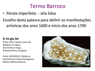 Termo Barroco Pérola imperfeita  - Jóia falsa Escolha desta palavra para definir as manifestações artísticas dos anos 1600 e início dos anos 1700  ir.re.gu.lar   1  Que não é regular, que não obedece às regras.   3  Contrário à regra.    4  Desarmônico, desigual.   Fonte: MICHAELIS. Moderno Dicionário da Língua Portuguesa. Editora Melhoramentos. 