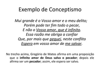 Exemplo de Conceptismo Mui grande é o Vosso amor e o meu delito; Porém pode ter fim todo o pecar, E não o  Vosso amor, que é infinito . Essa razão me obriga a confiar Que, por mais que  pequei , neste conflito Espero  em vosso amor de  me salvar . No trecho acima, Gregório de Matos afirma em uma proposição que o  infinito amor de Deus salva o pecador ; depois ele afirma ser um  pecador ; assim, ele espera ser salvo. 