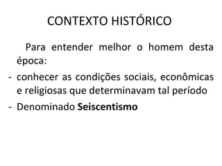 CONTEXTO HISTÓRICO  Para entender melhor o homem desta época: conhecer as condições sociais, econômicas e religiosas que determinavam tal período Denominado  Seiscentismo  