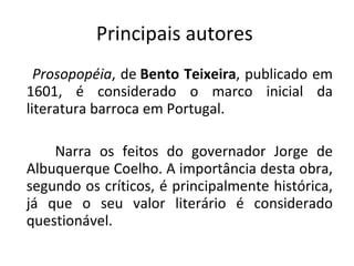 Principais autores  Prosopopéia , de  Bento Teixeira , publicado em 1601, é considerado o marco inicial da literatura barroca em Portugal.   Narra os feitos do governador Jorge de Albuquerque Coelho. A importância desta obra, segundo os críticos, é principalmente histórica, já que o seu valor literário é considerado questionável. 