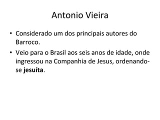 Antonio Vieira Considerado um dos principais autores do Barroco.  Veio para o Brasil aos seis anos de idade, onde ingressou na Companhia de Jesus, ordenando-se  jesuíta .  