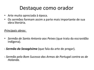 Destaque como orador  Arte muito apreciada à época.  Os sermões formam assim a parte mais importante de sua obra literária. Principais obras:  Sermão de Santo Antonio aos Peixes  (que trata da escravidão indígena). -  Sermão da Sexagésima   (que fala da arte de pregar). -  Sermão pelo Bom Sucesso das Armas de Portugal contra as de Holanda.  