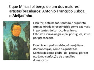 É que Minas foi berço de um dos maiores artistas brasileiros: Antonio Francisco Lisboa, o  Aleijadinho . Escultor, entalhador, santeiro e arquiteto, Arte admirada e reconhecida como das mais importantes do barroco brasileiro. Filho de escrava negra e pai português, sofre por preconceito. Esculpia em pedra-sabão, não-sujeita à decomposição, como os quartzitos. Conhecida como pedra- de- panela, por ser usada na confecção de utensílios domésticos.  