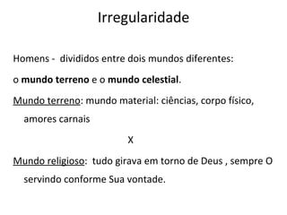 Homens -  divididos entre dois mundos diferentes:  o  mundo terreno  e o  mundo celestial .  Mundo terreno : mundo material: ciências, corpo físico, amores carnais X Mundo religioso :  tudo girava em torno de Deus , sempre O servindo conforme Sua vontade.  Irregularidade 