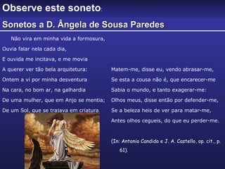 Não vira em minha vida a formosura,  Ouvia falar nela cada dia, E ouvida me incitava, e me movia A querer ver tão bela arquitetura: Ontem a vi por minha desventura Na cara, no bom ar, na galhardia De uma mulher, que em Anjo se mentia; De um Sol, que se trajava em criatura Matem-me, disse eu, vendo abrasar-me, Se esta a cousa não é, que encarecer-me Sabia o mundo, e tanto exagerar-me: Olhos meus, disse então por defender-me, Se a beleza heis de ver para matar-me, Antes olhos cegueis, do que eu perder-me. (In: Antonio Candido e J. A. Castello, op. cit., p. 61). Observe este soneto : Sonetos a D. Ângela de Sousa Paredes 