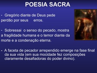 POESIA SACRA   Gregório diante de Deus pede  perdão por seus  erros. Sobressai  o senso do pecado, mostra  a fragilidade humana e o temor diante da  morte e a condenação eterna. -   A faceta de pecador arrependido emerge na fase final da sua vida (em sua mocidade fez composições claramente desafiadoras do poder divino). 