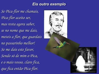 Eis outro exemplo : Se Pica-flor me chamais, Pica-flor aceito ser, mas resta agora saber,  se no nome que me dais, meteis a flor, que guardais no passarinho melhor! Se me dais este favor, Sendo só de mim o Pica,  e o mais vosso, claro fica, que fica então Pica-flor. 