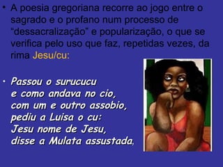 A poesia gregoriana recorre ao jogo entre o sagrado e o profano num processo de “dessacralização” e popularização, o que se verifica pelo uso que faz, repetidas vezes, da rima  Jesu/cu:   Passou o surucucu e como andava no cio, com um e outro assobio, pediu a Luisa o cu: Jesu nome de Jesu, disse a Mulata assustada , 