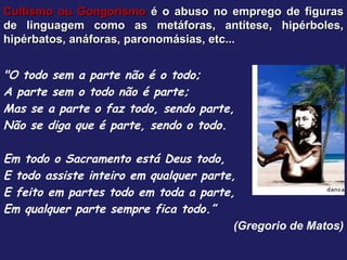 Cultismo ou Gongorismo  é o abuso no emprego de figuras de linguagem como as metáforas, antítese, hipérboles, hipérbatos, anáforas, paronomásias, etc... "O todo sem a parte não é o todo; A parte sem o todo não é parte; Mas se a parte o faz todo, sendo parte, Não se diga que é parte, sendo o todo.   Em todo o Sacramento está Deus todo, E todo assiste inteiro em qualquer parte, E feito em partes todo em toda a parte, Em qualquer parte sempre fica todo.” (Gregorio de Matos) 