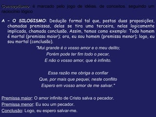 Conceptismo : é marcado pelo jogo de idéias, de conceitos, seguindo um raciocínio lógico A – O SILOGISMO : Dedução formal tal que, postas duas proposições, chamadas premissas, delas se tira uma terceira, nelas logicamente implicada, chamada conclusão. Assim, temos como exemplo: Todo homem é mortal (premissa maior); ora, eu sou homem (premissa menor); logo, eu sou mortal (conclusão).  "Mui grande é o vosso amor e o meu delito; Porém pode ter fim todo o pecar, E não o vosso amor, que é infinito. Essa razão me obriga a confiar Que, por mais que pequei, neste conflito Espero em vosso amor de me salvar." Premissa maior : O amor infinito de Cristo salva o pecador. Premissa menor : Eu sou um pecador. Conclusão : Logo, eu espero salvar-me. 