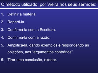 O método utilizado  por Vieira nos seus sermões: Definir a matéria Reparti-la. Confirmá-la com a Escritura. Confirmá-la com a razão. Amplificá-la, dando exemplos e respondendo às objeções, aos “argumentos contrários” Tirar uma conclusão, exortar. 