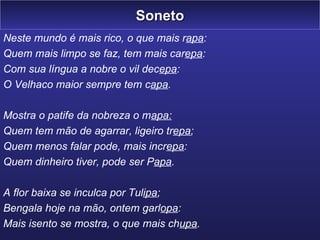 Soneto Neste mundo é mais rico, o que mais r apa : Quem mais limpo se faz, tem mais car epa : Com sua língua a nobre o vil dec epa : O Velhaco maior sempre tem c apa . Mostra o patife da nobreza o m apa: Quem tem mão de agarrar, ligeiro tr epa ; Quem menos falar pode, mais incr epa : Quem dinheiro tiver, pode ser P apa . A flor baixa se inculca por Tul ipa ; Bengala hoje na mão, ontem garl opa : Mais isento se mostra, o que mais ch upa . 