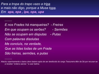 Para a tropa do trapo vazo a tr ipa e mais não digo, porque a Musa t opa . Em  apa, epa , ipa, opa, upa ........ E nos Frades há manqueiras?  - Freiras Em que ocupam os serões?  - Sermões Não se ocupam em disputas  - Putas Com palavras disolutas Me concluís, na verdade, Que as lidas todas de um Frade São freiras, sermões, e putas ........ Atacóu viperinamente o baixo clero baiano após de ser destituído do cargo Tesoureiro-Mor da Sé por recusar-se a receber “ordens sacras ” e usar batina. 