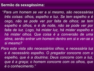 Sermão da sexagéssima: “ Para um homem se ver a si mesmo, são necessárias três coisas: olhos, espelho e luz. Se tem espelho e é cego, não se pode ver por falta de olhos; se tem espelho e olhos, e é de noite, não se pode ver por falta de luz. Logo, há mister luz, há mister espelho e há mister olhos. Que coisa é a conversão de uma alma, senão entrar um homem dentro em si e ver-se a si mesmo? Para esta vista são necessários olhos, e necessária luz e é necessário espelho. O pregador concorre com o espelho, que é a doutrina ;  Deus concorre com a luz, que é a graça; o homem concorre com os olhos, que é o conhecimento.” 