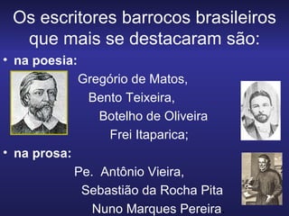 Os escritores barrocos brasileiros que mais se destacaram são: na poesia: Gregório de Matos,  Bento Teixeira,  Botelho de Oliveira  Frei Itaparica;  na prosa:  Pe.  Antônio Vieira, Sebastião da Rocha Pita Nuno Marques Pereira . 