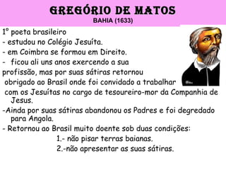 GREGÓRIO DE MATOSGREGÓRIO DE MATOS
BAHIA (1633)
1° poeta brasileiro
- estudou no Colégio Jesuíta.
- em Coimbra se formou em Direito.
- ficou ali uns anos exercendo a sua
profissão, mas por suas sátiras retornou
obrigado ao Brasil onde foi convidado a trabalhar
com os Jesuítas no cargo de tesoureiro-mor da Companhia de
Jesus.
-Ainda por suas sátiras abandonou os Padres e foi degredado
para Angola.
- Retornou ao Brasil muito doente sob duas condições:
1.- não pisar terras baianas.
2.-não apresentar as suas sátiras.
 