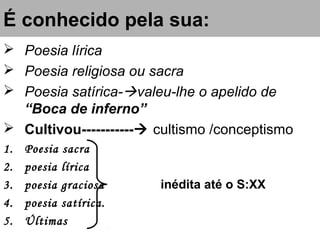 É conhecido pela sua:
 Poesia lírica
 Poesia religiosa ou sacra
 Poesia satírica-valeu-lhe o apelido de
“Boca de inferno”
 Cultivou----------- cultismo /conceptismo
1. Poesia sacra
2. poesia lírica
3. poesia graciosa inédita até o S:XX
4. poesia satírica.
5. Últimas
 