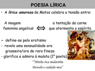 POESIA LÍRICA
• A lírica amorosa de Matos celebra a tensão entre:
A imagem a tentação da carne
feminina angelical que atormenta o espírito
- define-se pelo erotismo
- revela uma sensualidade ora
grosseira/ora de rara fineza
- glorifica e admira à mulata (1° poeta)
““Minha rica mulatinha
Desvelo e cuidado meu”
 
