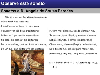 Não vira em minha vida a formosura,
Ouvia falar nela cada dia,
E ouvida me incitava, e me movia
A querer ver tão bela arquitetura:
Ontem a vi por minha desventura
Na cara, no bom ar, na galhardia
De uma mulher, que em Anjo se mentia;
De um Sol, que se trajava em criatura
Matem-me, disse eu, vendo abrasar-me,
Se esta a cousa não é, que encarecer-me
Sabia o mundo, e tanto exagerar-me:
Olhos meus, disse então por defender-me,
Se a beleza heis de ver para matar-me,
Antes olhos cegueis, do que eu perder-me.
(In: Antonio Candido e J. A. Castello, op. cit., p.
61).
Observe este soneto:
Sonetos a D. Ângela de Sousa ParedesSonetos a D. Ângela de Sousa Paredes
 
