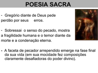 POESIA SACRA
- Gregório diante de Deus pede
perdão por seus erros.
- Sobressai o senso do pecado, mostra
a fragilidade humana e o temor diante da
morte e a condenação eterna.
- A faceta de pecador arrependido emerge na fase final
da sua vida (em sua mocidade fez composições
claramente desafiadoras do poder divino).
 