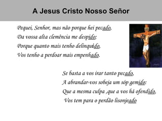 A Jesus Cristo Nosso Señor
Pequei, Senhor, mas nâo porque hei pecado,
Da vossa alta clemência me despido;
Porque quanto mais tenho delinquido,
Vos tenho a perdoar mais empenhado.
Se basta a vos irar tanto pecado,
A abrandar-vos sobeja um sóp gemido:
Que a mesma culpa ,que a vos há ofendido,
Vos tem para o perdão lisonjeado
 