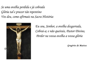 Se uma ovelha perdida e já cobrada
Glória tal e prazer tão repentino
Vos deu, como afirmais na Sacra História:
Eu sou, Senhor, a ovelha desgarrada,
Cobrai-a; e não queirais, Pastor Divino,
Perder na vossa ovelha a vossa glória
Gregório de Mattos
Guerra
 