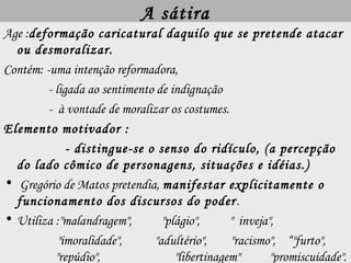 A sátira
Age :deformação caricatural daquilo que se pretende atacar
ou desmoralizar.
Contém: -uma intenção reformadora,
- ligada ao sentimento de indignação
- à vontade de moralizar os costumes.
Elemento motivador :
- distingue-se o senso do ridículo, (a percepção
do lado cômico de personagens, situações e idéias.)
• Gregório de Matos pretendia, manifestar explicitamente o
funcionamento dos discursos do poder.
• Utiliza :"malandragem", "plágio", " inveja",
"imoralidade", "adultério", "racismo", “"furto",
"repúdio", "libertinagem" "promiscuidade".
 